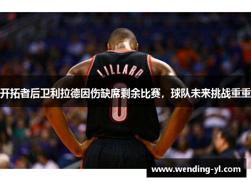 开拓者后卫利拉德因伤缺席剩余比赛，球队未来挑战重重